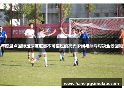 年度盘点国际足球友谊赛不可错过的高光瞬间与巅峰对决全景回顾 年度盘点国际足球友谊赛不可错过的高光瞬间与巅峰对决全景回顾